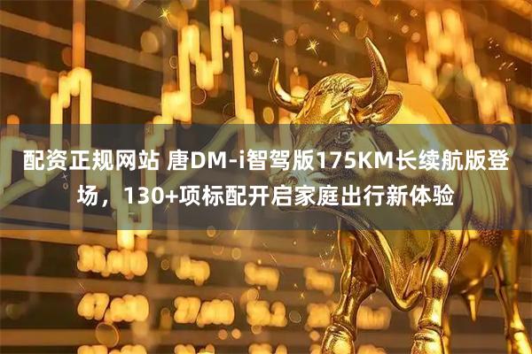 配资正规网站 唐DM-i智驾版175KM长续航版登场，130+项标配开启家庭出行新体验