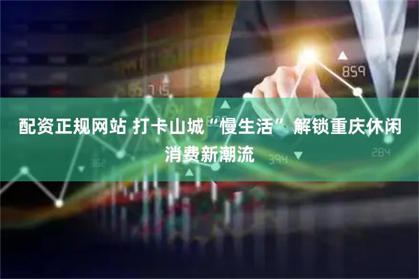 配资正规网站 打卡山城“慢生活” 解锁重庆休闲消费新潮流