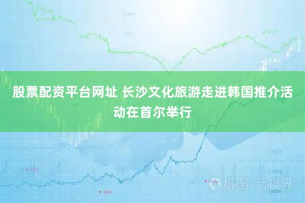 股票配资平台网址 长沙文化旅游走进韩国推介活动在首尔举行