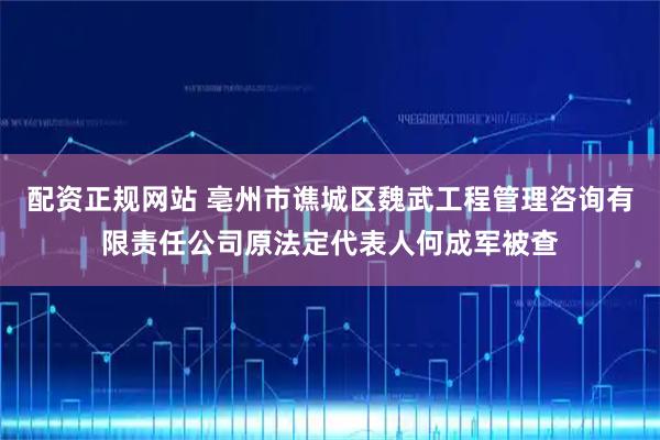 配资正规网站 亳州市谯城区魏武工程管理咨询有限责任公司原法定代表人何成军被查