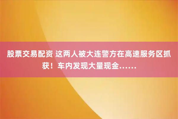 股票交易配资 这两人被大连警方在高速服务区抓获！车内发现大量现金……