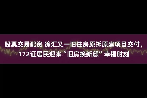 股票交易配资 徐汇又一旧住房原拆原建项目交付，172证居民迎来“旧房换新颜”幸福时刻
