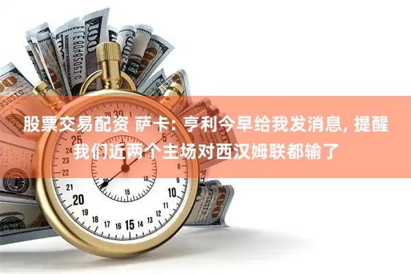 股票交易配资 萨卡: 亨利今早给我发消息, 提醒我们近两个主场对西汉姆联都输了
