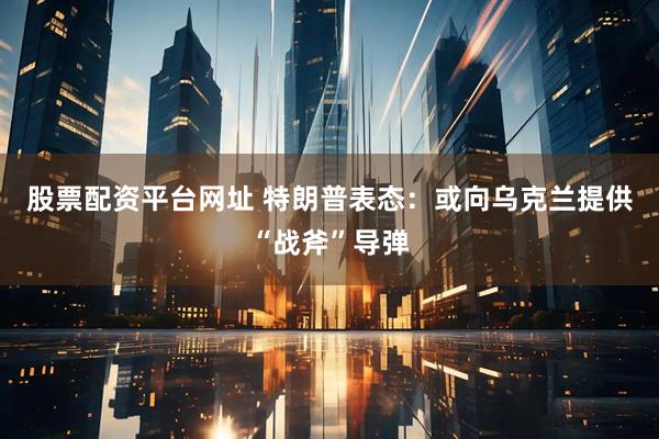 股票配资平台网址 特朗普表态：或向乌克兰提供“战斧”导弹